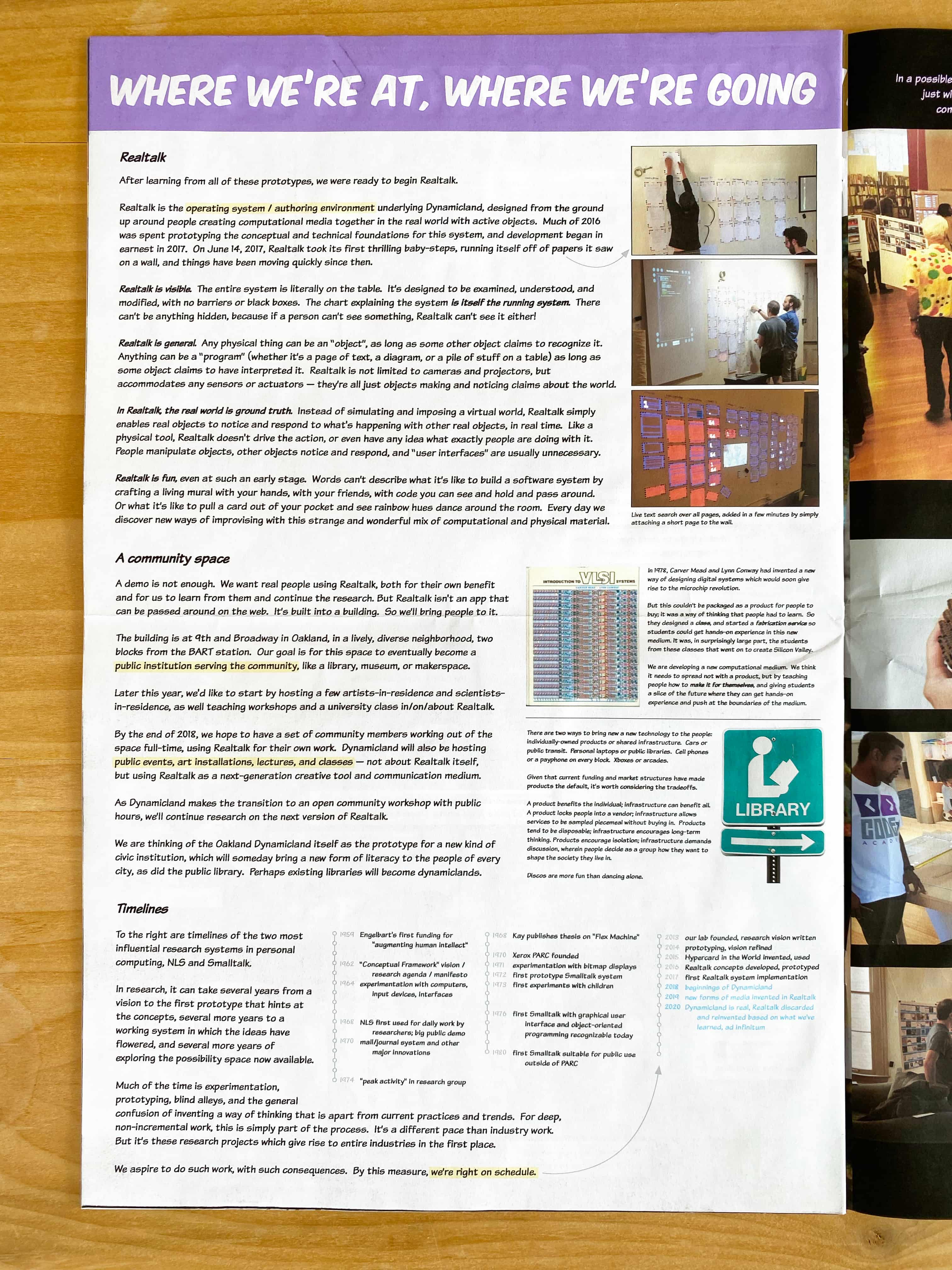 WHERE WE’RE AT, WHERE WE’RE GOING

Realtalk

After learning from all of these prototypes, we were ready to begin Realtalk.

Realtalk is the operating system / authoring environment underlying Dynamicland, designed from the ground up around people creating computational media together in the real world with active objects.  Much of 2016 was spent prototyping the conceptual and technical foundations for this system, and development began in earnest in 2017.  On June 14, 2017, Realtalk took its first thrilling baby-steps, running itself off of papers it saw on a wall, and things have been moving quickly since then.

Realtalk is visible.  The entire system is literally on the table.  It’s designed to be examined, understood, and modified, with no barriers or black boxes.  The chart explaining the system is itself the running system.  There can’t be anything hidden, because if a person can’t see something, Realtalk can’t see it either!

Realtalk is general.  Any physical thing can be an “object”, as long as some other object claims to recognize it. Anything can be a “program” (whether it’s a page of text, a diagram, or a pile of stuff on a table) as long as some object claims to have interpreted it.  Realtalk is not limited to cameras and projectors, but accommodates any sensors or actuators — they’re all just objects making and noticing claims about the world.

In Realtalk, the real world is ground truth.  Instead of simulating and imposing a virtual world, Realtalk simply enables real objects to notice and respond to what's happening with other real objects, in real time.  Like a physical tool, Realtalk doesn't drive the action, or even have any idea what exactly people are doing with it. People manipulate objects, other objects notice and respond, and “user interfaces” are usually unnecessary.

Realtalk is fun, even at such an early stage.  Words can’t describe what it’s like to build a software system by crafting a living mural with your hands, with your friends, with code you can see and hold and pass around. Or what it’s like to pull a card out of your pocket and see rainbow hues dance around the room.  Every day we discover new ways of improvising with this strange and wonderful mix of computational and physical material.

Live text search over all pages, added in a few minutes by simply attaching a short page to the wall.

A community space

A demo is not enough.  We want real people using Realtalk, both for their own benefit and for us to learn from them and continue the research. But Realtalk isn't an app that can be passed around on the web.  It’s built into a building.  So we’ll bring people to it.

The building is at 9th and Broadway in Oakland, in a lively, diverse neighborhood, two blocks from the BART station. Our goal is for this space to eventually become a public institution serving the community, like a library, museum, or makerspace.

Later this year, we'd like to start by hosting a few artists-in-residence and scientists-in-residence, as well teaching workshops and a university class in/on/about Realtalk.

By the end of 2018, we hope to have a set of community members working out of the space full-time, using Realtalk for their own work.  Dynamicland will also be hosting public events, art installations, lectures, and classes — not about Realtalk itself, but using Realtalk as a next-generation creative tool and communication medium.

As Dynamicland makes the transition to an open community workshop with public hours, we’ll continue research on the next version of Realtalk.

We are thinking of the Oakland Dynamicland itself as the prototype for a new kind of civic institution, which will someday bring a new form of literacy to the people of every city, as did the public library.  Perhaps existing libraries will become dynamiclands.

In 1978, Carver Mead and Lynn Conway had invented a new way of designing digital systems which would soon give rise to the microchip revolution.

But this couldn’t be packaged as a product for people to buy; it was a way of thinking that people had to learn. So they designed a class, and started a fabrication service so students could get hands-on experience in this new medium. It was, in surprisingly large part, the students from these classes that went on to create Silicon Valley.

We are developing a new computational medium.  We think it needs to spread not with a product, but by teaching people how to make it for themselves, and giving students a slice of the future where they can get hands-on experience and push at the boundaries of the medium.

There are two ways to bring new a new technology to the people: individually-owned products or shared infrastructure. Cars or public transit.  Personal laptops or public libraries.  Cell phones or a payphone on every block.  Xboxes or arcades.

Given that current funding and market structures have made products the default, it's worth considering the tradeoffs.

A product benefits the individual; infrastructure can benefit all.  A product locks people into a vendor; infrastructure allows services to be sampled piecemeal without buying in.  Products tend to be disposable; infrastructure encourages long-term thinking. Products encourage isolation; infrastructure demands discussion, wherein people decide as a group how they want to shape the society they live in.  Discos are more fun than dancing alone.

Timelines

To the right are timelines of the two most influential research systems in personal computing, NLS and Smalltalk.

In research, it can take several years from a vision to the first prototype that hints at the concepts, several more years to a working system in which the ideas have flowered, and several more years of exploring the possibility space now available.

Much of the time is experimentation, prototyping, blind alleys, and the general confusion of inventing a way of thinking that is apart from current practices and trends.  For deep, non-incremental work, this is simply part of the process.  It’s a different pace than industry work. But it’s these research projects which give rise to entire industries in the first place.

We aspire to do such work, with such consequences.  By this measure, we’re right on schedule.

1959: Engelbart's first funding for 'augmenting human intellect'. 1962: “Conceptual Framework' vision / research agenda / manifesto. 1964: Experimentation with computers, input devices, interfaces. 1968: NLS first used for daily work by researchers; big public demo. 1970: Mail/journal system and other major innovations. 1974: 'peak activity' in research group.

1968: Kay publishes thesis on 'Flex Machine'. 1970: Xerox PARC founded. 1971: Experimentation with bitmap displays. 1972: First prototype Smalltalk system. 1973: First experiments with children. 1976: First Smalltalk with graphical user interface and object-oriented programming recognizable today. 1980: First Smalltalk suitable for public use outside of PARC.

2013: Our lab founded, research vision written. 2014: Prototyping, vision refined. 2015: Hypercard in the World invented, used. 2016: Realtalk concepts developed, prototyped. 2017: First Realtalk system implementation. 2018: Beginnings of Dynamicland. 2019: New forms of media invented in Realtalk. 2020: Dynamicland is real, Realtalk discarded and reinvented based on what we’ve learned, ad infinitum.