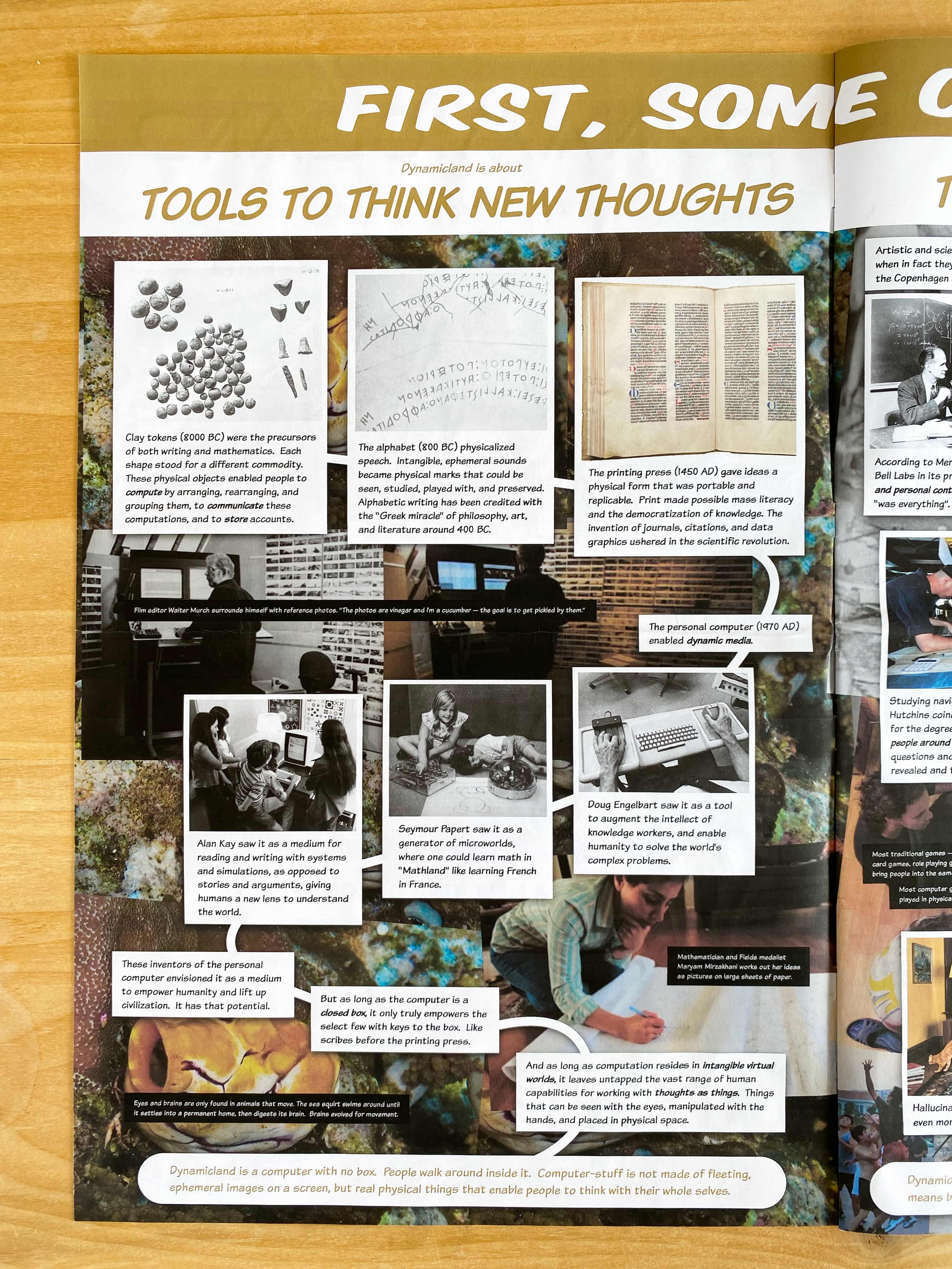 First, some context. Dynamicland is about TOOLS TO THINK NEW THOUGHTS.

Clay tokens (8000 BC) were the precursors of both writing and mathematics.  Each shape stood for a different commodity. These physical objects enabled people to compute by arranging, rearranging, and grouping them, to communicate these computations, and to store accounts.

The alphabet (800 BC) physicalized speech.  Intangible, ephemeral sounds became physical marks that could be seen, studied, played with, and preserved.  Alphabetic writing has been credited with the “Greek miracle” of philosophy, art, and literature around 400 BC.

The printing press (1450 AD) gave ideas a physical form that was portable and replicable.  Print made possible mass literacy and the democratization of knowledge. The invention of journals, citations, and data graphics ushered in the scientific revolution.

The personal computer (1970 AD) enabled dynamic media.

Doug Engelbart saw it as a tool to augment the intellect of knowledge workers, and enable humanity to solve the world’s complex problems.

Seymour Papert saw it as a generator of microworlds, where one could learn math in “Mathland” like learning French in France.

Alan Kay saw it as a medium for reading and writing with systems and simulations, as opposed to stories and arguments, giving humans a new lens to understand the world.

These inventors of the personal computer envisioned it as a medium to empower humanity and lift up civilization.  It has that potential.

But as long as the computer is a closed box, it only truly empowers the select few with keys to the box.  Like scribes before the printing press.

And as long as computation resides in intangible virtual worlds, it leaves untapped the vast range of human capabilities for working with thoughts as things.  Things that can be seen with the eyes, manipulated with the hands, and placed in physical space.

Dynamicland is a computer with no box.  People walk around inside it.  Computer-stuff is not made of fleeting, ephemeral images on a screen, but real physical things that enable people to think with their whole selves.

(Film editor Walter Murch surrounds himself with reference photos. 'The photos are vinegar and I'm a cucumber - the goal is to get pickled by them.')

(Mathematician and Flelds medalist Maryam Mirzakhani works out her ideas as pictures on large sheets of paper.)

(Eyes and brains are only found in animals that move. The sea squirt swims around until it settles into a permanent home, then digests its brain. Brains evolved for movement.)