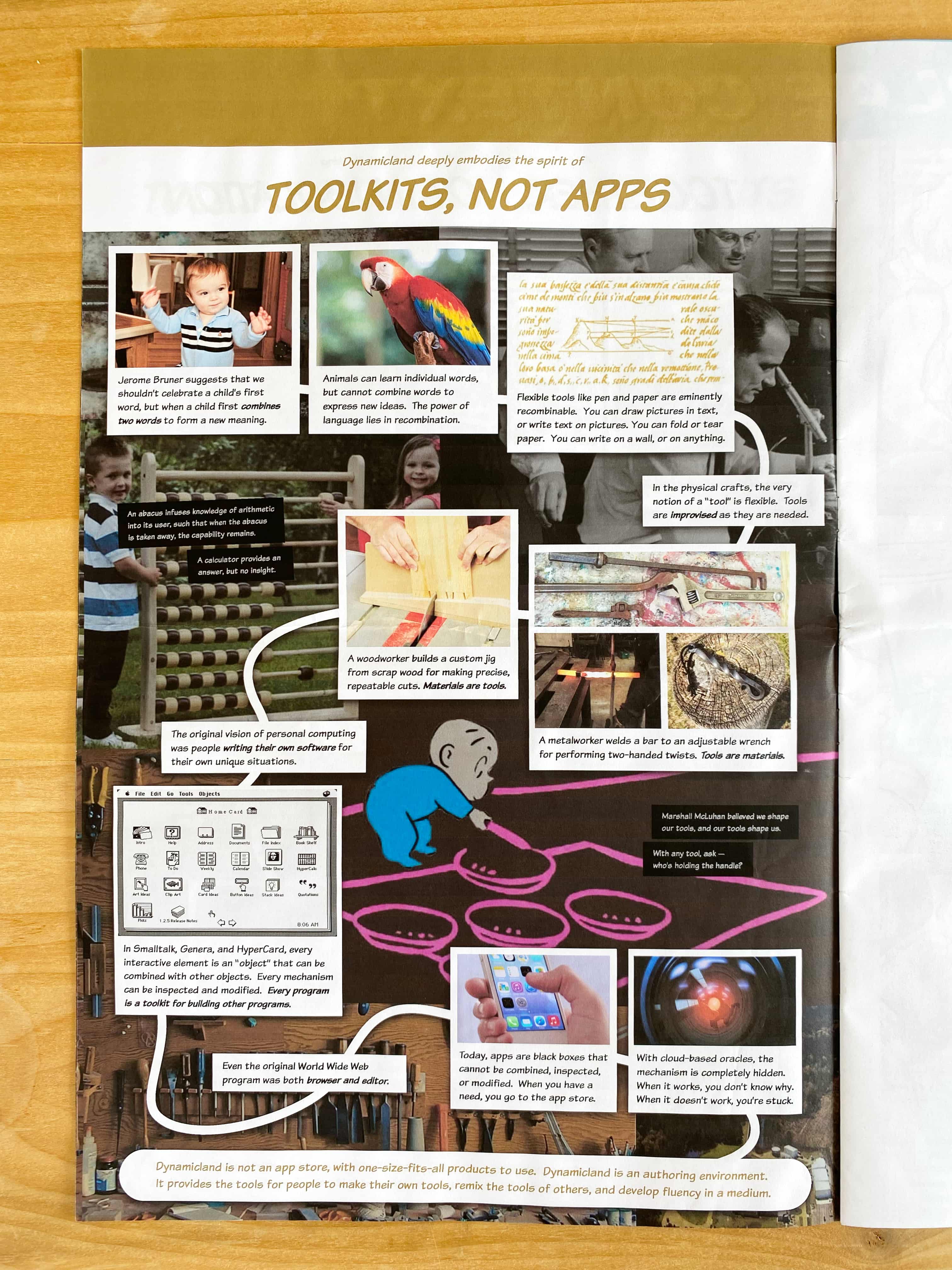 Dynamicland deeply embodies the spirit of TOOLKITS, NOT APPS.

Jerome Bruner suggests that we shouldn’t celebrate a child’s first word, but when a child first combines two words to form a new meaning.

Animals can learn individual words, but cannot combine words to express new ideas.  The power of language lies in recombination.

Flexible tools like pen and paper are eminently recombinable.  You can draw pictures in text, or write text on pictures. You can fold or tear paper.  You can write on a wall, or on anything.

In the physical crafts, the very notion of a “tool” is flexible.  Tools are improvised as they are needed.

A metalworker welds a bar to an adjustable wrench for performing two-handed twists. Tools are materials.

A woodworker builds a custom jig from scrap wood for making precise, repeatable cuts. Materials are tools.

The original vision of personal computing was people writing their own software for their own unique situations.

In Smalltalk, Genera, and HyperCard, every interactive element is an “object” that can be combined with other objects.  Every mechanism can be inspected and modified.  Every program is a toolkit for building other programs.

Even the original World Wide Web program was both browser and editor.

Today, apps are black boxes that cannot be combined, inspected, or modified.  When you have a need, you go to the app store.

With cloud-based oracles, the mechanism is completely hidden. When it works, you don’t know why. When it doesn’t work, you’re stuck.

Dynamicland is not an app store, with one-size-fits-all products to use.  Dynamicland is an authoring environment. It provides the tools for people to make their own tools, remix the tools of others, and develop fluency in a medium.

(An abacus infuses knowledge of arithmetic into its user, such that when the abacus is taken away, the capability remains. A calculator provides an answer, but no insight.)

(Marshall McLuhan belleved we shape our tools, and our tools shape us. With any tool, ask - who's holding the handle?)