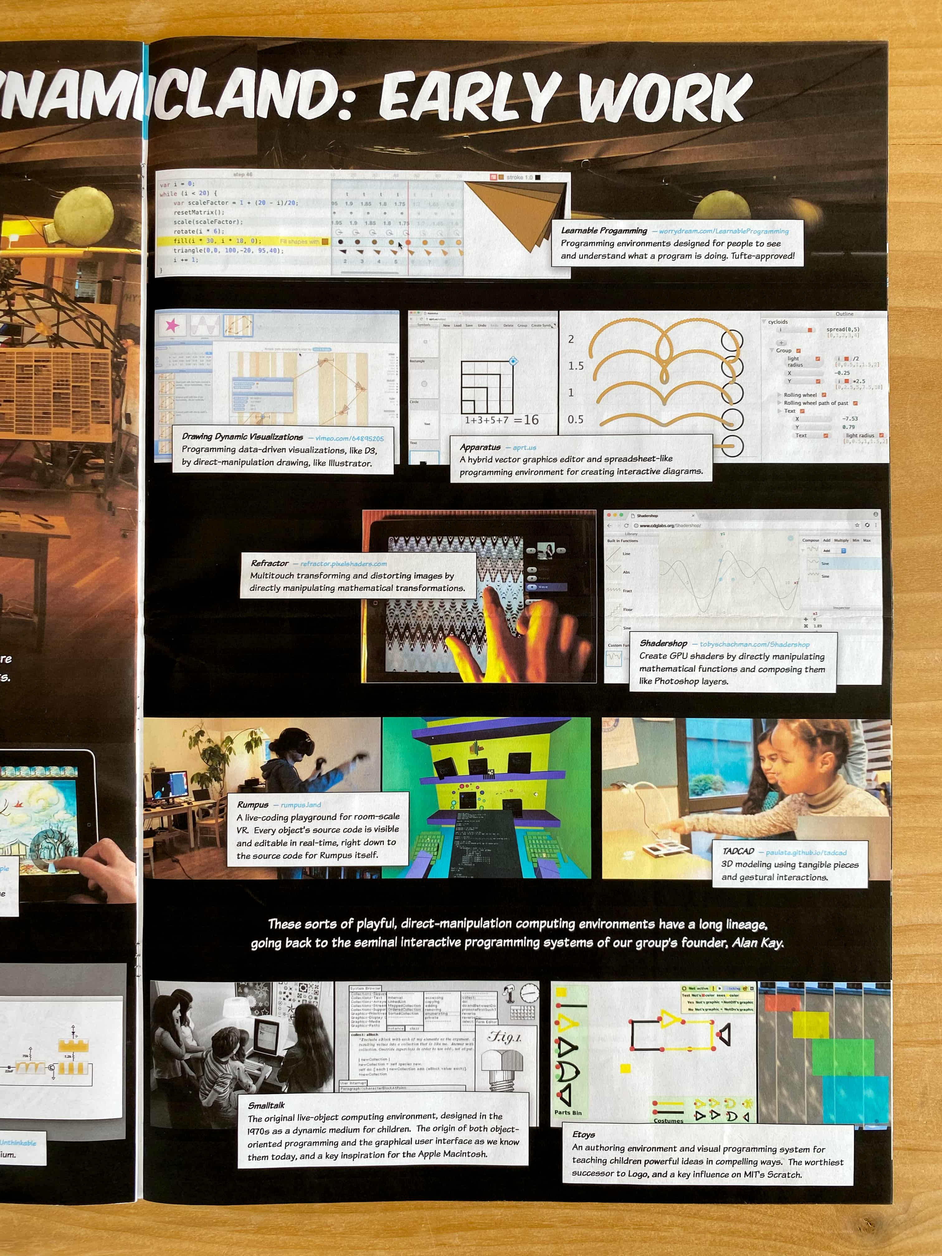 Learnable Progamming: Programming environments designed for people to see and understand what a program is doing. Tufte-approved!

Drawing Dynamic Visualizations: Programming data-driven visualizations, like D3, by direct-manipulation drawing, like Illustrator.

Apparatus: A hybrid vector graphics editor and spreadsheet-like programming environment for creating interactive diagrams.

Refractor: Multitouch transforming and distorting images by directly manipulating mathematical transformations.

Shadershop: Create GPU shaders by directly manipulating mathematical functions and composing them like Photoshop layers.

Rumpus: A live-coding playground for room-scale VR.  Every object's source code is visible and editable in real-time, right down to the source code for Rumpus itself.

TADCAD: 3D modeling using tangible pieces and gestural interactions.

These sorts of playful, direct-manipulation computing environments have a long lineage, going back to the seminal interactive programming systems of our group’s founder, Alan Kay.

Smalltalk: The original live-object computing environment, designed in the 1970s as a dynamic medium for children. The origin of both object-oriented programming and the graphical user interface as we know them today, and a key inspiration for the Apple Macintosh.

Etoys: An authoring environment and visual programming system for teaching children powerful ideas in compelling ways.  The worthiest successor to Logo, and a key influence on MIT's Scratch.