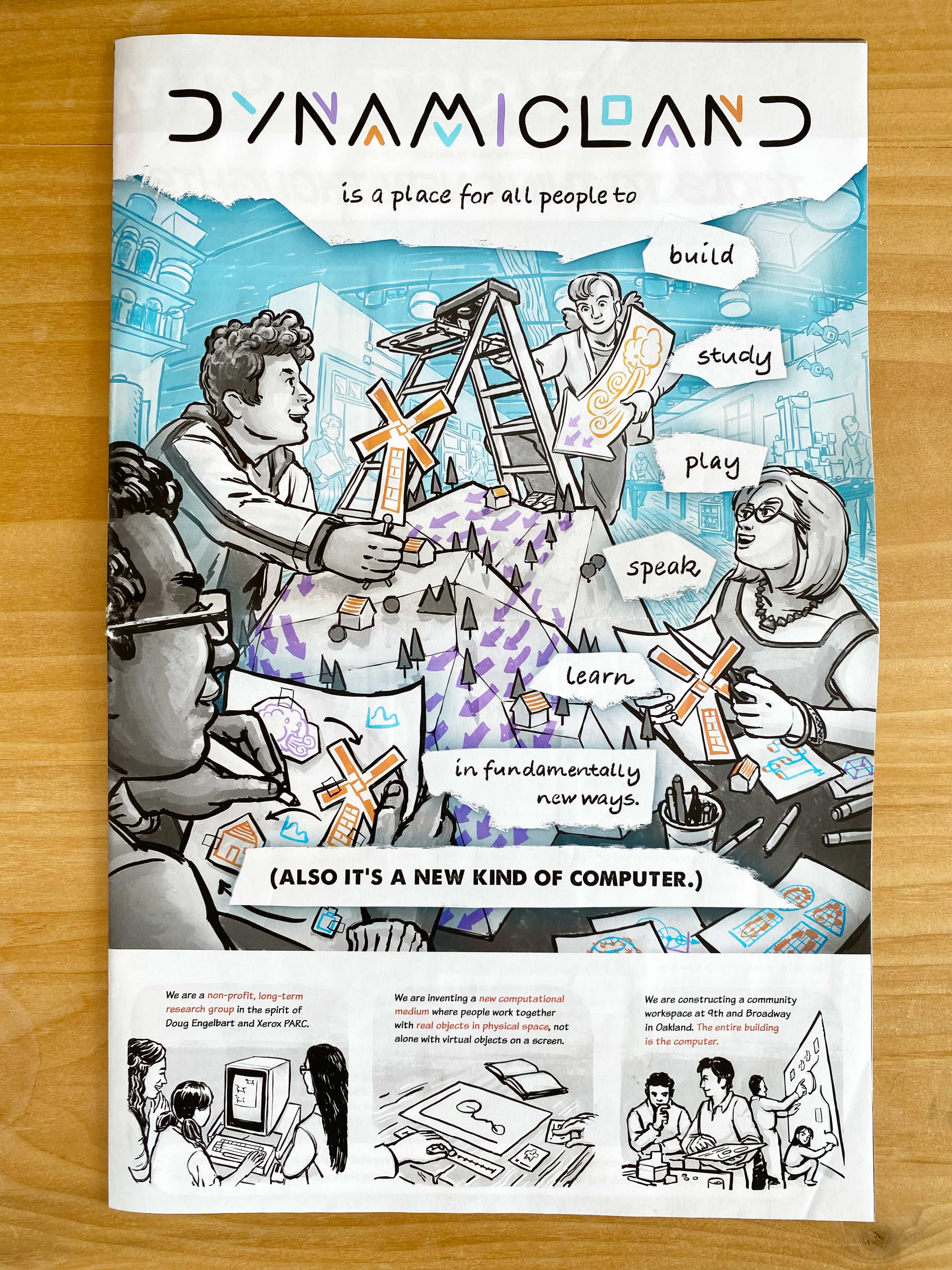 Dynamicland is a place for all people to build, study, play, speak, learn, in fundamentally new ways.

(Also it's a new kind of computer.)

We are a non-profit, long-term research group in the spirit of Doug Engelbart and Xerox PARC.

We are inventing a new computational medium where people work together with real objects in physical space, not alone with virtual objects on a screen.

We are constructing a community workspace at 9th and Broadway in Oakland. The entire building is the computer.