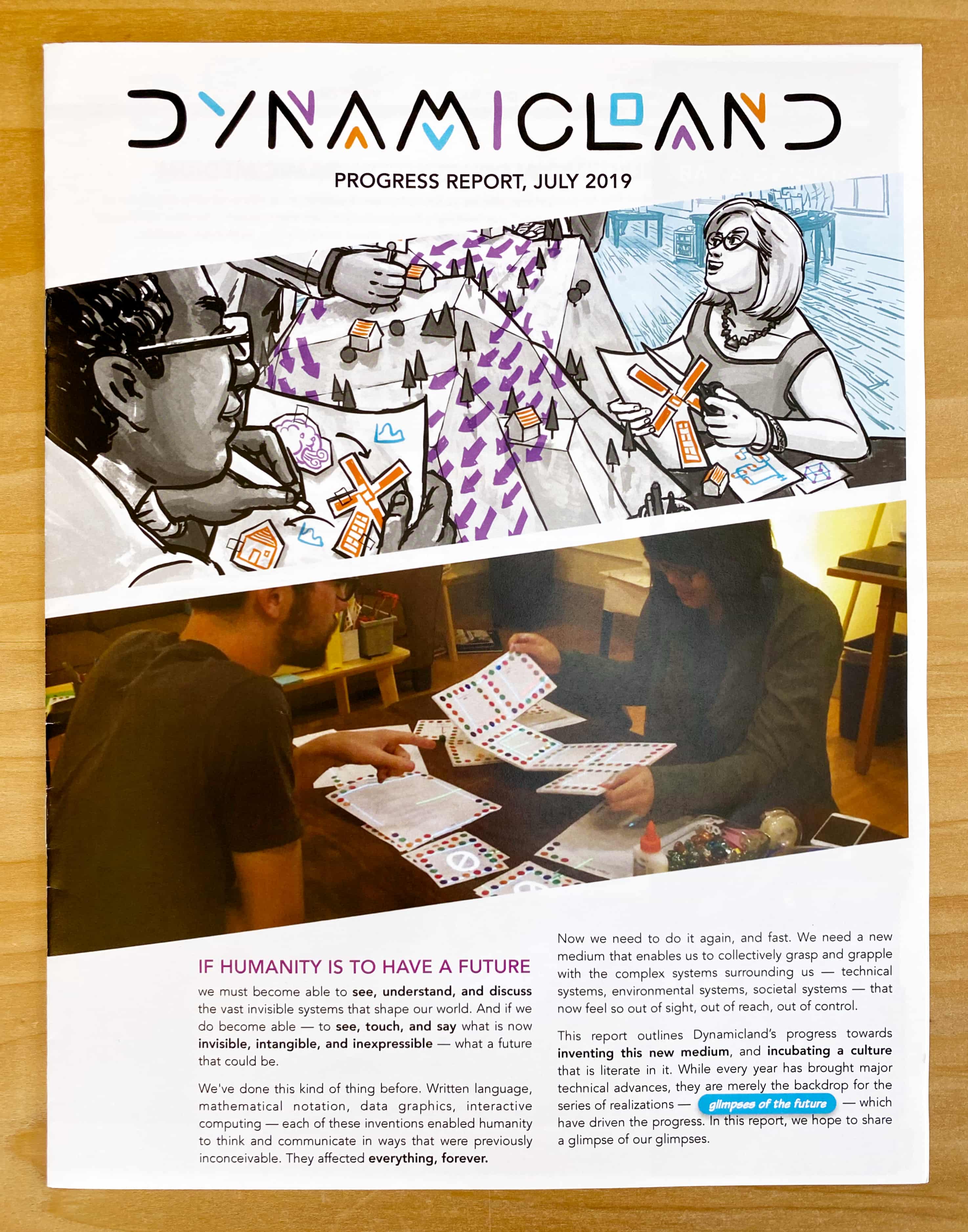 If humanity is to have a future, we must become able to see, understand, and discuss the vast invisible systems that shape our world. And if we do become able — to see, touch, and say what is now invisible, intangible, and inexpressible — what a future that could be.

We've done this kind of thing before. Written language, mathematical notation, data graphics, interactive computing — each of these inventions enabled humanity to think and communicate in ways that were previously inconceivable. They affected everything, forever.

Now we need to do it again, and fast. We need a new medium that enables us to collectively grasp and grapple with the complex systems surrounding us — technical systems, environmental systems, societal systems — that now feel so out of sight, out of reach, out of control.

This report outlines Dynamicland’s progress towards inventing this new medium, and incubating a culture that is literate in it. While every year has brought major technical advances, they are merely the backdrop for the series of realizations — glimpses of the future — which have driven the progress. In this report, we hope to share a glimpse of our glimpses.
