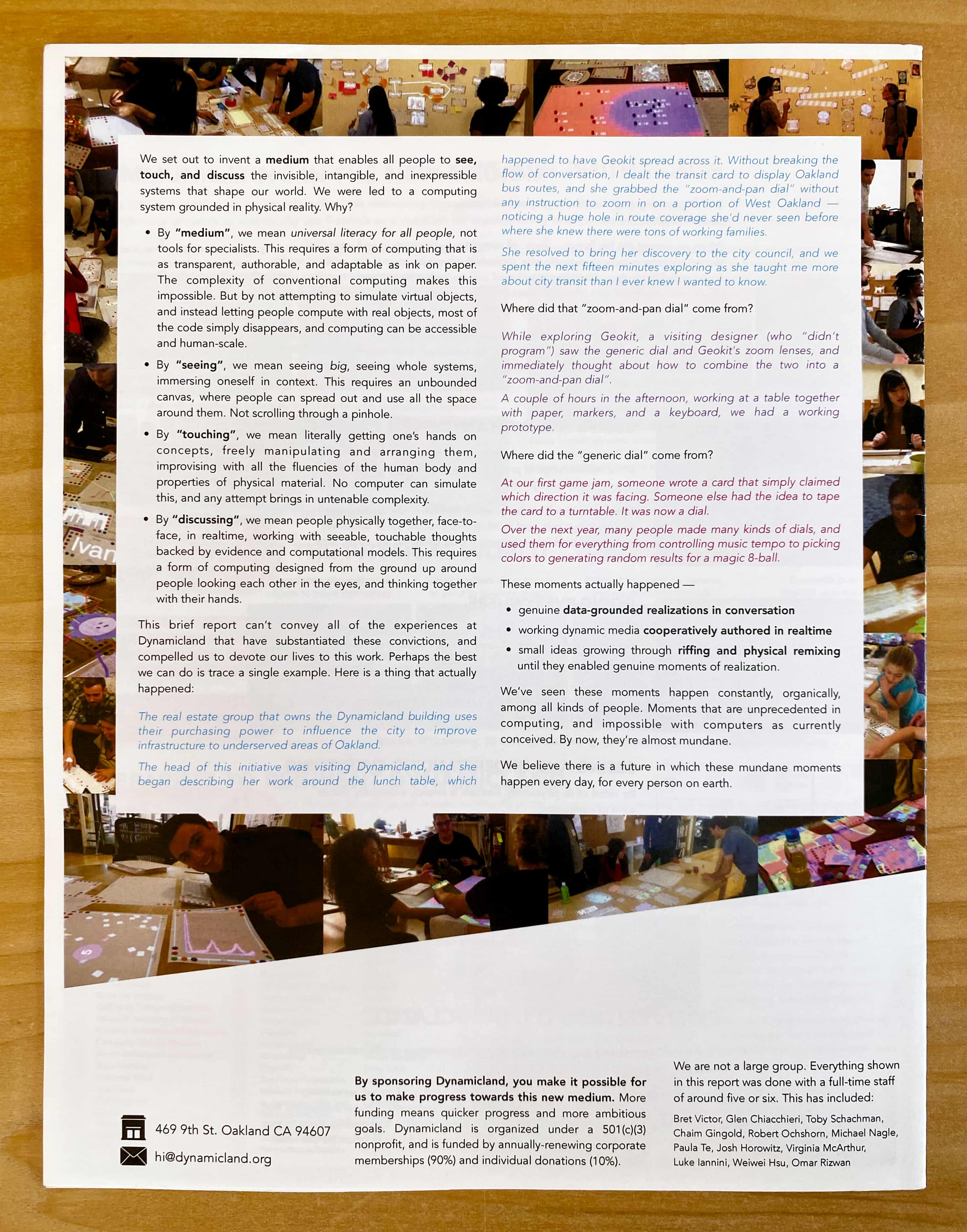 We set out to invent a medium that enables all people to see, touch, and discuss the invisible, intangible, and inexpressible systems that shape our world. We were led to a computing system grounded in physical reality. Why?

By “medium”, we mean universal literacy for all people, not tools for specialists. This requires a form of computing that is as transparent, authorable, and adaptable as ink on paper. The complexity of conventional computing makes this impossible. But by not attempting to simulate virtual objects, and instead letting people compute with real objects, most of the code simply disappears, and computing can be accessible and human-scale.

By “seeing”, we mean seeing big, seeing whole systems, immersing oneself in context. This requires an unbounded canvas, where people can spread out and use all the space around them. Not scrolling through a pinhole.

By “touching”, we mean literally getting one’s hands on concepts, freely manipulating and arranging them, improvising with all the fluencies of the human body and properties of physical material. No computer can simulate this, and any attempt brings in untenable complexity.

By “discussing”, we mean people physically together, face-to-face, in realtime, working with seeable, touchable thoughts backed by evidence and computational models. This requires a form of computing designed from the ground up around people looking each other in the eyes, and thinking together with their hands.

This brief report can’t convey all of the experiences at Dynamicland that have substantiated these convictions, and compelled us to devote our lives to this work. Perhaps the best we can do is trace a single example. Here is a thing that actually happened:

The real estate group that owns the Dynamicland building uses their purchasing power to influence the city to improve infrastructure to underserved areas of Oakland.

The head of this initiative was visiting Dynamicland, and she began describing her work around the lunch table, which happened to have Geokit spread across it. Without breaking the flow of conversation, I dealt the transit card to display Oakland bus routes, and she grabbed the “zoom-and-pan dial” without any instruction to zoom in on a portion of West Oakland — noticing a huge hole in route coverage she’d never seen before where she knew there were tons of working families.

She resolved to bring her discovery to the city council, and we spent the next fifteen minutes exploring as she taught me more about city transit than I ever knew I wanted to know.

Where did that “zoom-and-pan dial” come from?

While exploring Geokit, a visiting designer (who “didn’t program”) saw the generic dial and Geokit's zoom lenses, and immediately thought about how to combine the two into a “zoom-and-pan dial”.

A couple of hours in the afternoon, working at a table together with paper, markers, and a keyboard, we had a working prototype.

Where did the “generic dial” come from?

At our first game jam, someone wrote a card that simply claimed which direction it was facing. Someone else had the idea to tape the card to a turntable. It was now a dial.

Over the next year, many people made many kinds of dials, and used them for everything from controlling music tempo to picking colors to generating random results for a magic 8-ball.

These moments actually happened: genuine data-grounded realizations in conversation, working dynamic media cooperatively authored in realtime, small ideas growing through riffing and physical remixing until they enabled genuine moments of realization.

We’ve seen these moments happen constantly, organically, among all kinds of people. Moments that are unprecedented in computing, and impossible with computers as currently conceived. By now, they’re almost mundane.

We believe there is a future in which these mundane moments happen every day, for every person on earth.

By sponsoring Dynamicland, you make it possible for us to make progress towards this new medium. More funding means quicker progress and more ambitious goals. Dynamicland is organized under a 501(c)(3) nonprofit, and is funded by annually-renewing corporate memberships (90%) and individual donations (10%).

We are not a large group. Everything shown in this report was done with a full-time staff of around five or six. This has included: Bret Victor, Glen Chiacchieri, Toby Schachman, Chaim Gingold, Robert Ochshorn, Michael Nagle, Paula Te, Josh Horowitz, Virginia McArthur, Luke Iannini, Weiwei Hsu, Omar Rizwan