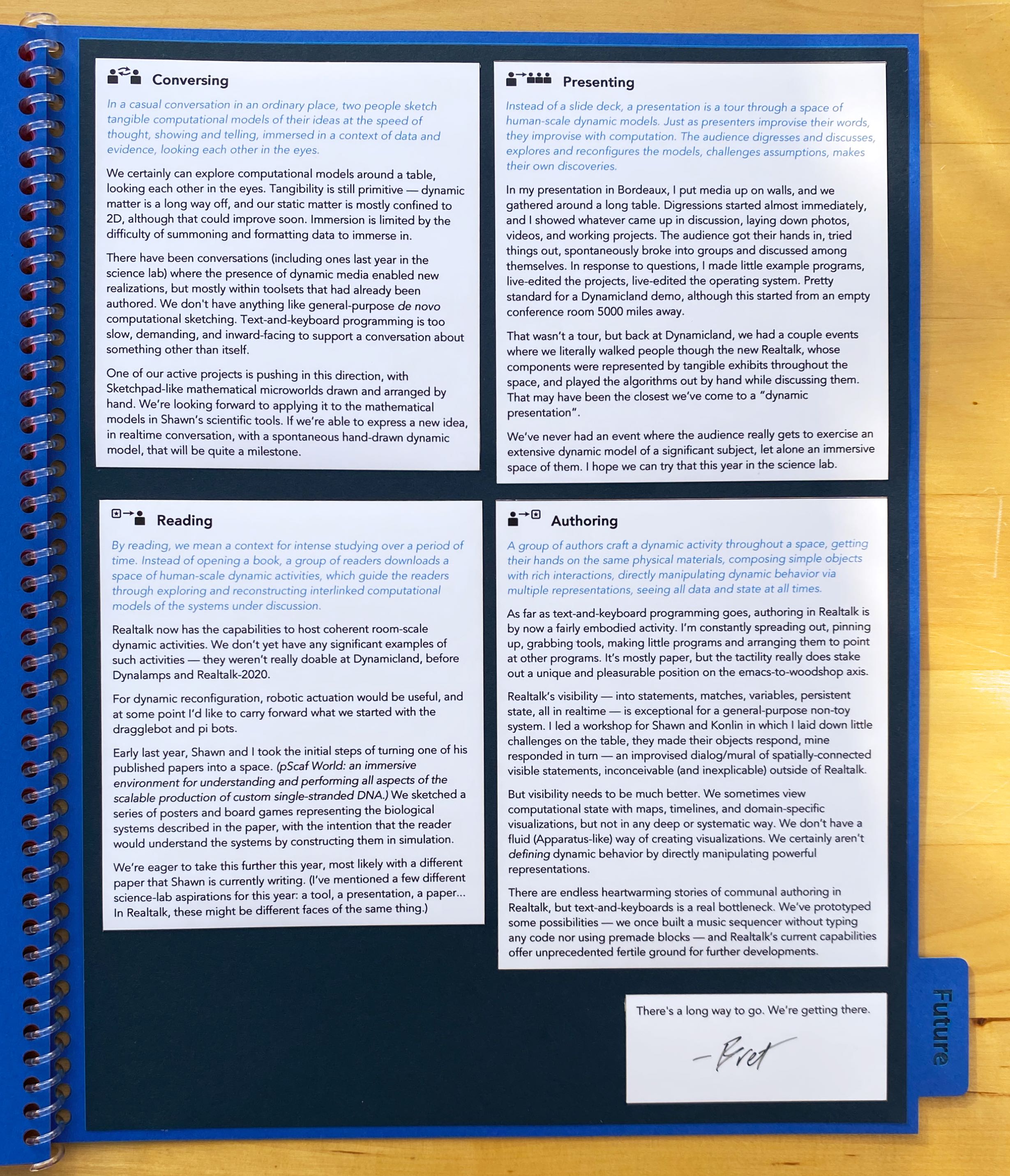               Conversing

In a casual conversation in an ordinary place, two people sketch tangible computational models of their ideas at
the speed of thought, showing and telling, immersed in a context of data and evidence, looking each other in the
eyes.

We certainly can explore computational models around a table, looking each other in the eyes. Tangibility is still primitive
— dynamic matter is a long way off, and our static matter is mostly confined to 2D, although that could improve soon.
Immersion is limited by the difficulty of summoning and formatting data to immerse in.

There have been conversations (including ones last year in the science lab) where the presence of dynamic media enabled new
realizations, but mostly within toolsets that had already been authored. We don't have anything like general-purpose de
novo computational sketching. Text-and-keyboard programming is too slow, demanding, and inward-facing to support a
conversation about something other than itself.

One of our active projects is pushing in this direction, with Sketchpad-like mathematical microworlds drawn and arranged by
hand. We’re looking forward to applying it to the mathematical models in Shawn’s scientific tools. If we’re able to express a
new idea, in realtime conversation, with a spontaneous hand-drawn dynamic model, that will be quite a milestone.

Presenting

Instead of a slide deck, a presentation is a tour through a space of human-scale dynamic models. Just as
presenters improvise their words, they improvise with computation. The audience digresses and discusses, explores and
reconfigures the models, challenges assumptions, makes their own discoveries.

In my presentation in Bordeaux, I put media up on walls, and we gathered around a long table. Digressions started almost
immediately, and I showed whatever came up in discussion, laying down photos, videos, and working projects. The audience got
their hands in, tried things out, spontaneously broke into groups and discussed among themselves. In response to questions, I
made little example programs, live-edited the projects, live-edited the operating system. Pretty standard for a Dynamicland
demo, although this started from an empty conference room 5000 miles away.

That wasn’t a tour, but back at Dynamicland, we had a couple events where we literally walked people though the new Realtalk,
whose components were represented by tangible exhibits throughout the space, and played the algorithms out by hand while
discussing them. That may have been the closest we’ve come to a “dynamic presentation”.

We’ve never had an event where the audience really gets to exercise an extensive dynamic model of a significant subject, let
alone an immersive space of them. I hope we can try that this year in the science lab.

Reading

By reading, we mean a context for intense studying over a period of time. Instead of opening a book, a group of readers
downloads a space of human-scale dynamic activities, which guide the readers through exploring and reconstructing interlinked
computational models of the systems under discussion.

Realtalk now has the capabilities to host coherent room-scale dynamic activities. We don’t yet have any significant examples of
such activities — they weren’t really doable at Dynamicland, before Dynalamps and Realtalk-2020.

For dynamic reconfiguration, robotic actuation would be useful, and at some point I’d like to carry forward what we started
with the dragglebot and pi bots.

Early last year, Shawn and I took the initial steps of turning one of his published papers into a space. (pScaf World: an
immersive environment for understanding and performing all aspects of the scalable production of custom single-stranded DNA.)
We sketched a series of posters and board games representing the biological systems described in the paper, with the
intention that the reader would understand the systems by constructing them in simulation.

We’re eager to take this further this year, most likely with a different paper that Shawn is currently writing. (I’ve
mentioned a few different science-lab aspirations for this year: a tool, a presentation, a paper... In Realtalk, these might
be different faces of the same thing.)

Authoring

A group of authors craft a dynamic activity throughout a space, getting their hands on the same physical materials, composing
simple objects with rich interactions, directly manipulating dynamic behavior via multiple representations, seeing all data
and state at all times.

As far as text-and-keyboard programming goes, authoring in Realtalk is by now a fairly embodied activity. I’m constantly spreading
out, pinning up, grabbing tools, making little programs and arranging them to point at other programs. It’s mostly paper, but
the tactility really does stake out a unique and pleasurable position on the emacs-to-woodshop axis.

Realtalk’s visibility — into statements, matches, variables, persistent state, all in realtime — is exceptional for a
general-purpose non-toy system. I led a workshop for Shawn and Konlin in which I laid down little challenges on the table,
they made their objects respond, mine responded in turn — an improvised dialog/mural of spatially-connected visible
statements, inconceivable (and inexplicable) outside of Realtalk.

But visibility needs to be much better. We sometimes view computational state with maps, timelines, and domain-specific
visualizations, but not in any deep or systematic way. We don’t have a fluid (Apparatus-like) way of creating visualizations.
We certainly aren’t defining dynamic behavior by directly manipulating powerful representations.

There are endless heartwarming stories of communal authoring in Realtalk, but text-and-keyboards is a real bottleneck. We’ve
prototyped some possibilities — we once built a music sequencer without typing any code nor using 
premade blocks — and Realtalk’s current capabilities offer unprecedented fertile ground for further developments.

There's a long way to go. We’re getting there.