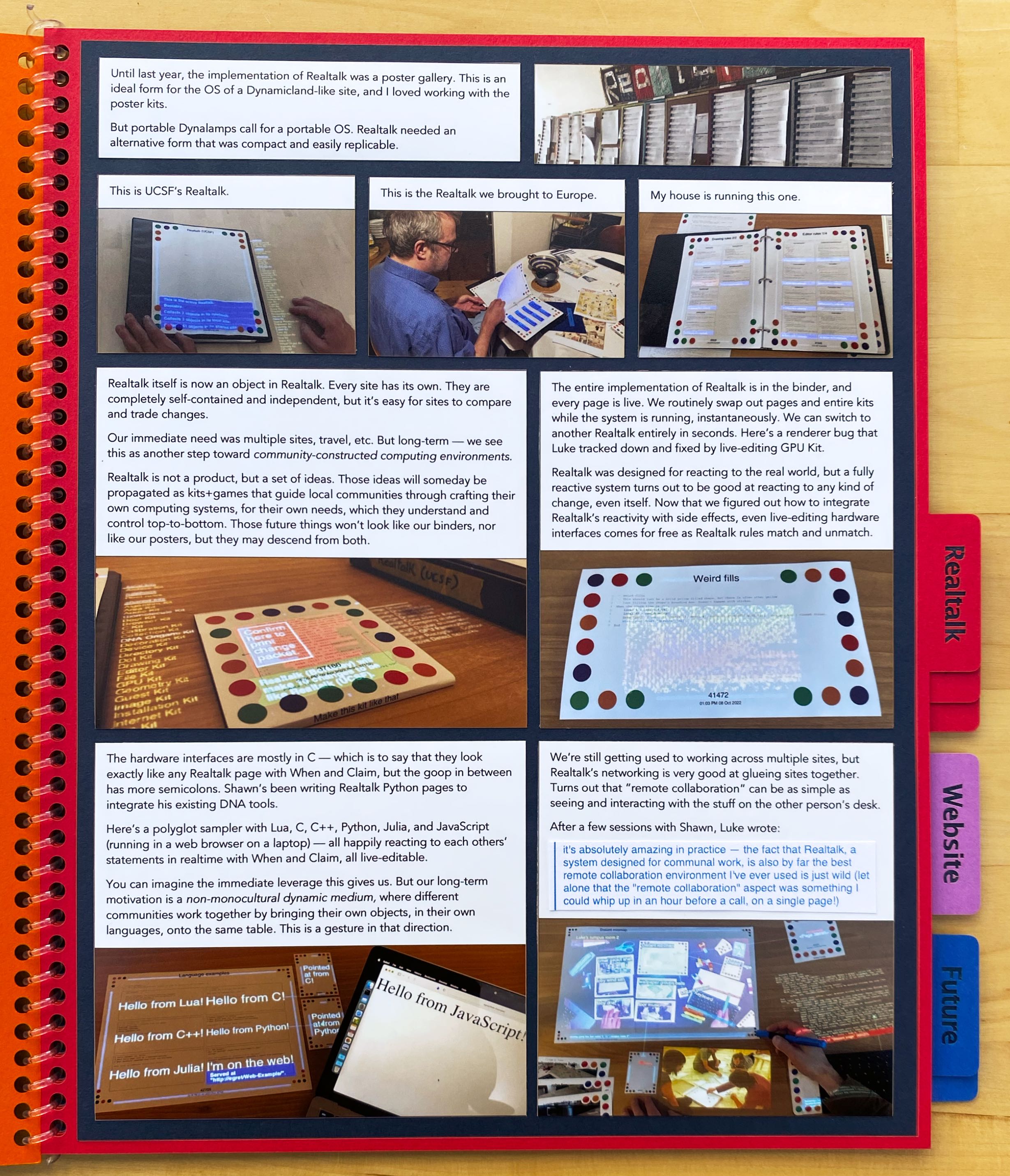 Until last year, the implementation of Realtalk was a poster gallery.
This is an ideal form for the OS of a Dynamicland-like site, 
and I loved working with the poster kits.

But portable Dynalamps call for a portable OS. Realtalk needed an alternative form that was compact and easily replicable.

This is UCSF’s Realtalk.

This is the Realtalk we brought to Europe.

My house is running this one.

Realtalk itself is now an object in Realtalk. Every site has its own. They
are completely self-contained and independent, but it’s easy for sites to compare and trade changes.

Our immediate need was multiple sites, travel, etc. But long-term — we see this as another step toward
community-constructed computing environments.

Realtalk is not a product, but a set of ideas. Those ideas will someday be propagated as kits+games that guide local
communities through crafting their own computing systems, for their own needs, which they understand and control
top-to-bottom. Those future things won’t look like our binders, nor like our posters, but they may descend from
both.

The entire implementation of Realtalk is in the binder, and every page is live. We routinely swap out pages and entire kits
while the system is running, instantaneously. We can switch to another Realtalk entirely in seconds. Here’s a renderer bug that Luke
tracked down and fixed by live-editing GPU Kit.

Realtalk was designed for reacting to the real world, but a fully reactive system turns out to be good at reacting to any
kind of change, even itself. Now that we figured out how to integrate Realtalk’s reactivity with side effects, even
live-editing hardware interfaces comes for free as Realtalk rules match and unmatch.

The hardware interfaces are mostly in C — which is to say that they look exactly like any Realtalk page with When and Claim,
but the goop in between has more semicolons. Shawn’s been writing Realtalk Python pages to integrate his existing DNA tools.

Here’s a polyglot sampler with Lua, C, C++, Python, Julia, and JavaScript (running in a web browser on a laptop) —
all happily reacting to each others’ statements in realtime with When and Claim, all live-editable.

You can imagine the immediate leverage this gives us. But our long-term motivation is a non-monocultural dynamic
medium, where different communities work together by bringing their own objects, in their own languages, onto the same
table. This is a gesture in that direction.

We’re still getting used to working across multiple sites, but Realtalk’s networking is very good at glueing sites together.
Turns out that “remote collaboration” can be as simple as seeing and interacting with the stuff on the other person’s desk.

After a few sessions with Shawn, Luke wrote: