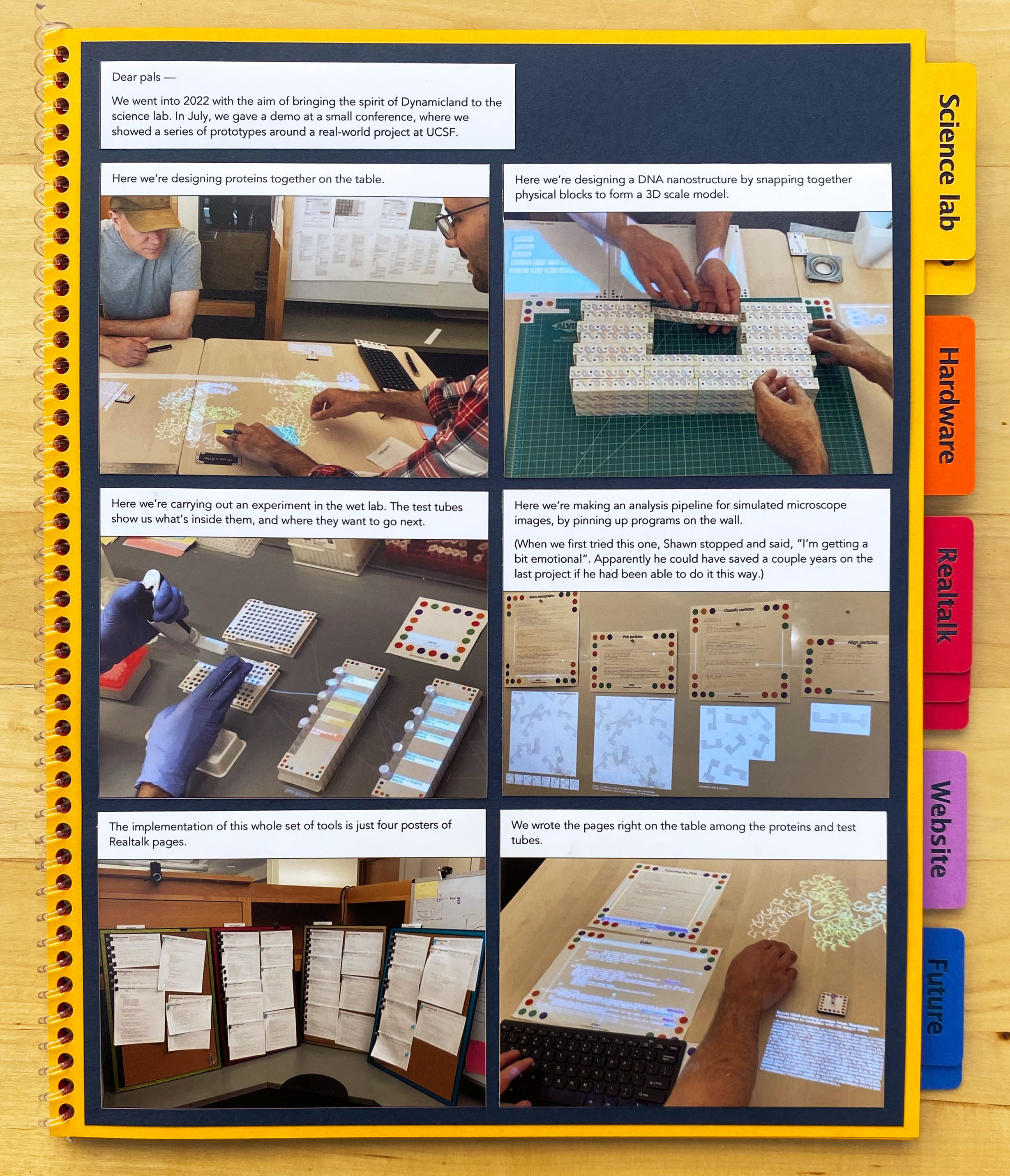 Dear pals —

We went into 2022 with the aim of bringing the spirit of Dynamicland to the science lab. In July, we gave a
demo at a small conference, where we showed a series of prototypes around a real-world project at UCSF.

Here we’re designing proteins together on the table.

Here we’re designing a DNA nanostructure by snapping together physical blocks to form a 3D scale model.

Here we’re carrying out an experiment in the wet lab. The test tubes show us what’s inside them, and where
they want to go next.

Here we’re making an analysis pipeline for simulated microscope images, by pinning up programs on the wall.

(When we first tried this one, Shawn stopped and said, “I’m getting a bit emotional”. Apparently he could have
saved a couple years on the last project if he had been able to do it this way.)

The implementation of this whole set of tools is just four posters of Realtalk pages.

We wrote the pages right on the table among the proteins and test tubes.