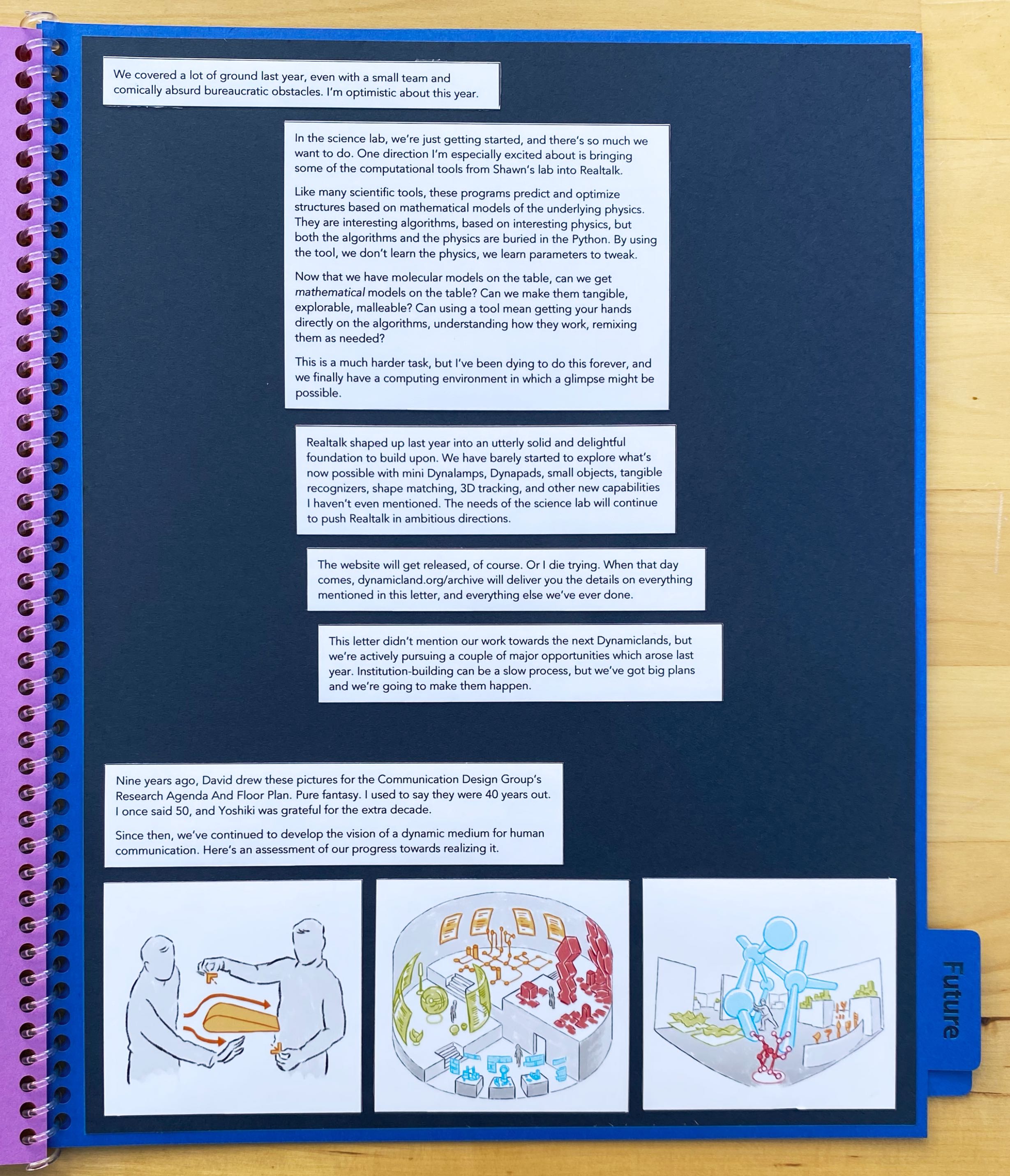 We covered a lot of ground last year, even with a small team and comically absurd bureaucratic obstacles. I’m optimistic about
this year.

In the science lab, we’re just getting started, and there’s so much we want to do. One direction I’m especially excited about
is bringing some of the computational tools from Shawn’s lab into Realtalk.

Like many scientific tools, these programs predict and optimize structures based on mathematical models of the underlying
physics. They are interesting algorithms, based on interesting physics, but both the algorithms and the physics are buried in
the Python. By using the tool, we don’t learn the physics, we learn parameters to tweak.

Now that we have molecular models on the table, can we get mathematical models on the table? Can we make them tangible,
explorable, malleable? Can using a tool mean getting your hands directly on the algorithms, understanding how they work,
remixing them as needed?

This is a much harder task, but I’ve been dying to do this forever, and we finally have a computing environment in
which a glimpse might be possible.

Realtalk shaped up last year into an utterly solid and delightful foundation to build upon. We have barely started to explore
what’s now possible with mini Dynalamps, Dynapads, small objects, tangible recognizers, shape matching, 3D tracking, and
other new capabilities I haven’t even mentioned. The needs of the science lab will continue to push Realtalk in ambitious
directions.

The website will get released, of course. Or I die trying. When that day comes, dynamicland.org/archive will deliver you the
details on everything mentioned in this letter, and everything else we’ve ever done.

This letter didn’t mention our work towards the next Dynamiclands, but we’re actively pursuing a couple of major
opportunities which arose last year. Institution-building can be a slow process, but we’ve got big plans and
we’re going to make them happen.

Nine years ago, David drew these pictures for the Communication Design Group’s Research Agenda And Floor Plan. Pure fantasy.
I used to say they were 40 years out. I once said 50, and Yoshiki was grateful for the extra decade.

Since then, we’ve continued to develop the vision of a dynamic medium for human communication.
Here’s an assessment of our progress towards realizing it.