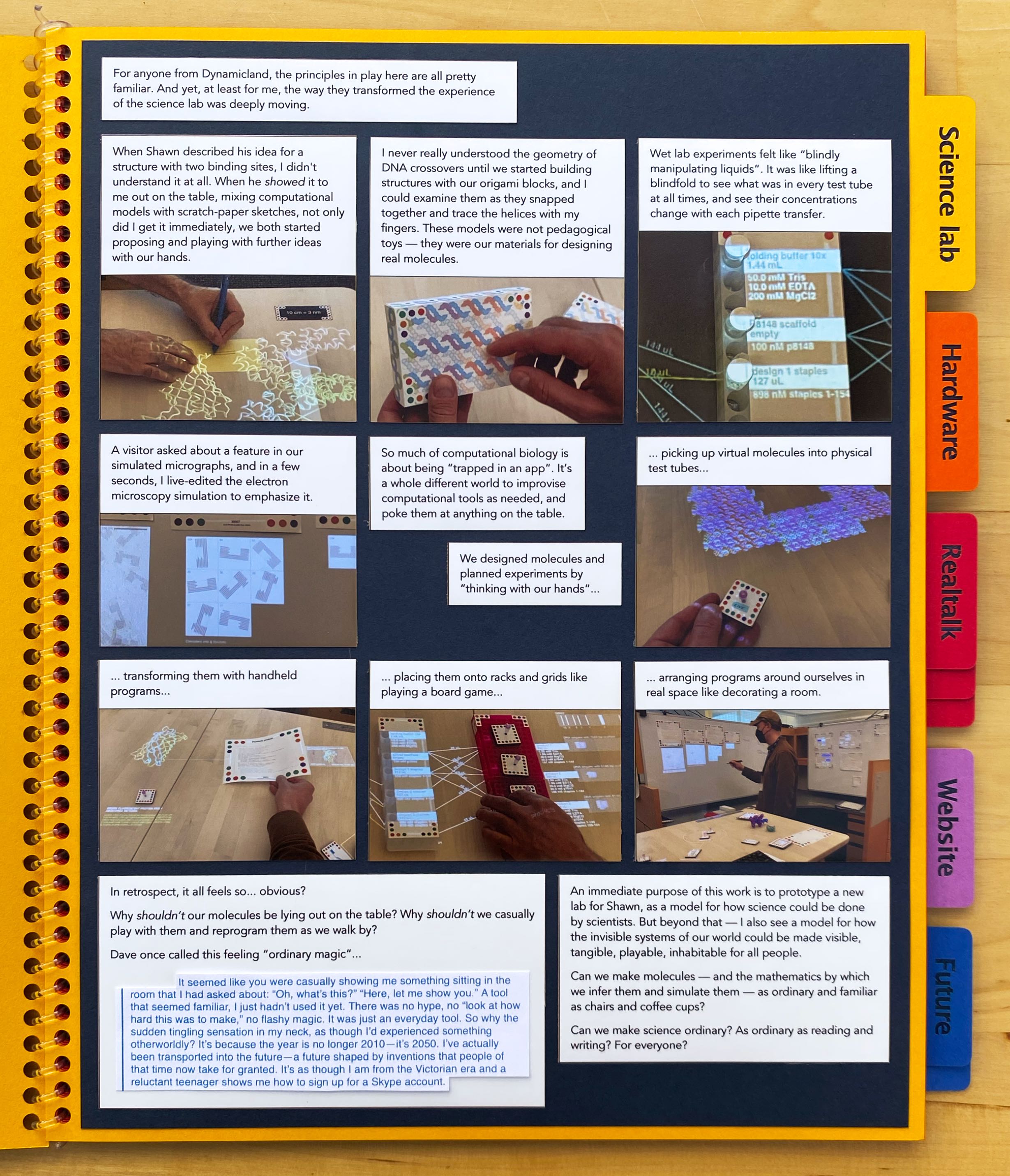 For anyone from Dynamicland, the principles in play here are all pretty familiar. And yet, at least for me, the way they
transformed the experience of the science lab was deeply moving.

When Shawn described his idea for a structure with two binding sites, I didn't understand it at all. When he showed
it to me out on the table, mixing computational models with scratch-paper sketches, not only did I get it immediately, we
both started proposing and playing with further ideas with our hands.

I never really understood the geometry of DNA crossovers until we started building structures with our origami blocks, and I
could examine them as they snapped together and trace the helices with my fingers. These models were not pedagogical toys —
they were our materials for designing real molecules.

Wet lab experiments felt like “blindly manipulating liquids”. It was like lifting a blindfold to see what was in every test
tube at all times, and see their concentrations change with each pipette transfer.

A visitor asked about a feature in our simulated micrographs, and in a few seconds, I live-edited the electron microscopy
simulation to emphasize it.

We designed molecules and planned experiments by “thinking with our hands”...

So much of computational biology is about being “trapped in an app”. It’s a whole different world to
improvise computational tools as needed, and poke them at anything on the table.

... picking up virtual molecules into physical test tubes...

... transforming them with handheld programs...

... placing them onto racks and grids like playing a board game...

... arranging programs around ourselves in real space like decorating a room.

{height=false} In retrospect, it all feels so... obvious?

Why shouldn’t our molecules be lying out on the table? Why shouldn’t we casually play with them and reprogram them as we walk
by?

Dave once called this feeling “ordinary magic”...

An immediate purpose of this work is to prototype a new lab for Shawn, as a model for how science could be done by scientists.
But beyond that — I also see a model for how the invisible systems of our world could be made visible, tangible, playable,
inhabitable for all people.

Can we make molecules — and the mathematics by which we infer them and simulate them — as ordinary and familiar as chairs
and coffee cups?

Can we make science ordinary? As ordinary as reading and writing? For everyone?